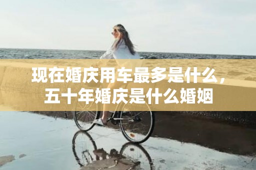 现在婚庆用车最多是什么，五十年婚庆是什么婚姻