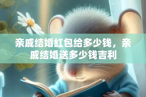 亲戚结婚红包给多少钱，亲戚结婚送多少钱吉利