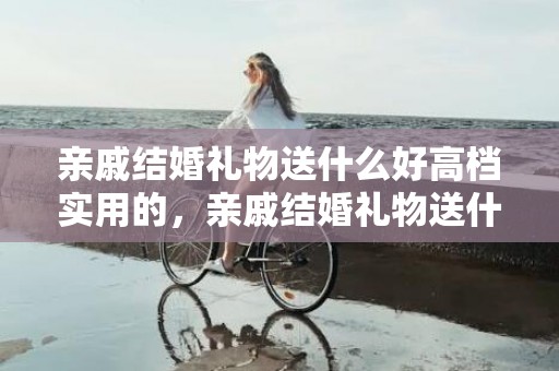 亲戚结婚礼物送什么好高档实用的，亲戚结婚礼物送什么好