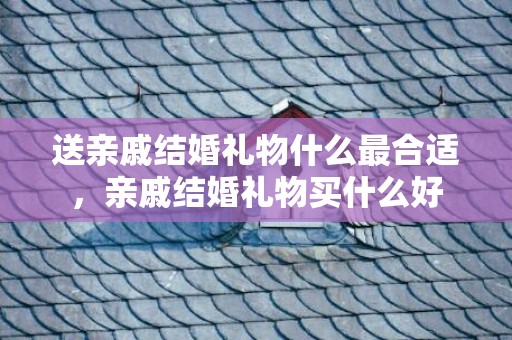 送亲戚结婚礼物什么最合适，亲戚结婚礼物买什么好
