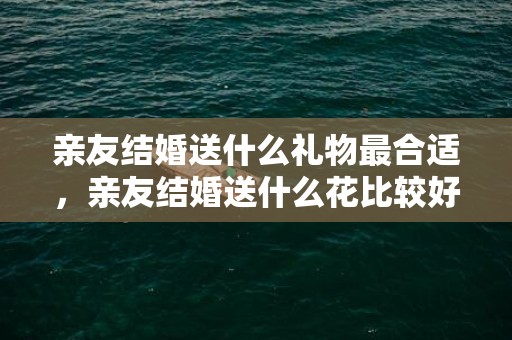 亲友结婚送什么礼物最合适，亲友结婚送什么花比较好