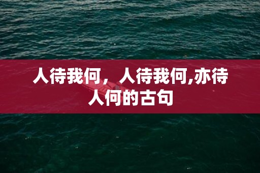 人待我何，人待我何,亦待人何的古句