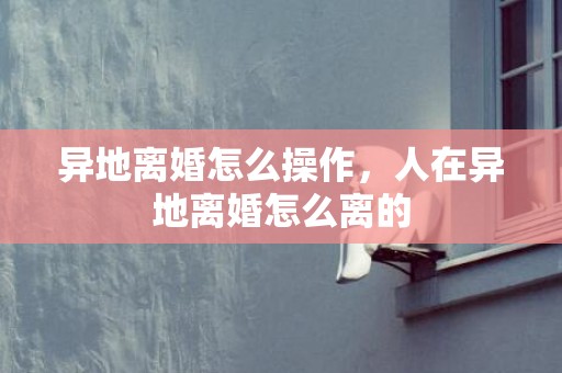 异地离婚怎么操作，人在异地离婚怎么离的