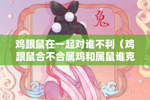 鸡跟鼠在一起对谁不利（鸡跟鼠合不合属鸡和属鼠谁克谁严重）