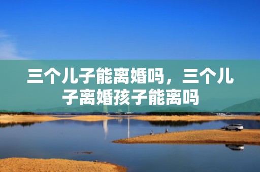 三个儿子能离婚吗，三个儿子离婚孩子能离吗