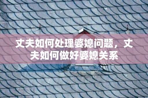 丈夫如何处理婆媳问题，丈夫如何做好婆媳关系