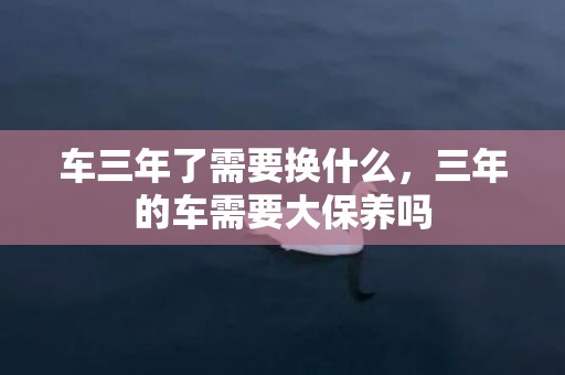 车三年了需要换什么，三年的车需要大保养吗