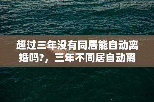 超过三年没有同居能自动离婚吗?，三年不同居自动离婚吗