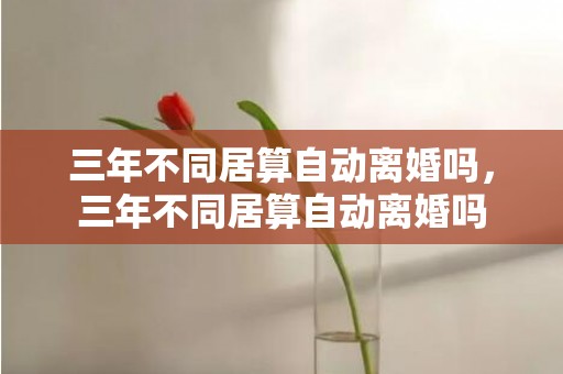 三年不同居算自动离婚吗，三年不同居算自动离婚吗