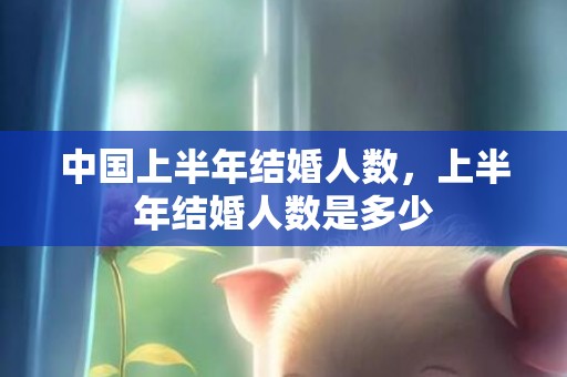 中国上半年结婚人数，上半年结婚人数是多少