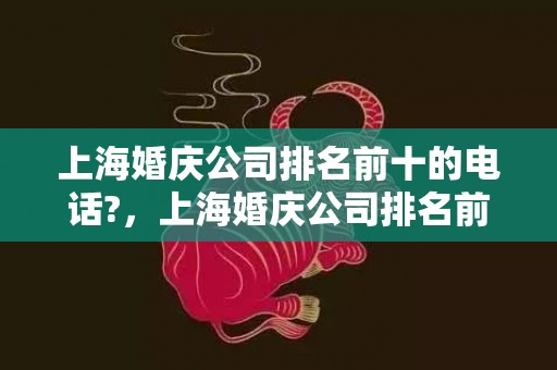 上海婚庆公司排名前十的电话?，上海婚庆公司排名前十名
