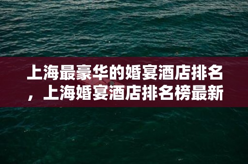 上海最豪华的婚宴酒店排名，上海婚宴酒店排名榜最新
