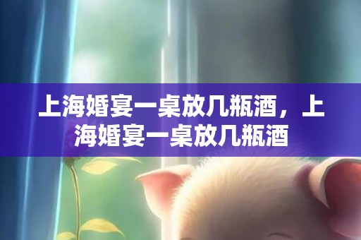上海婚宴一桌放几瓶酒，上海婚宴一桌放几瓶酒