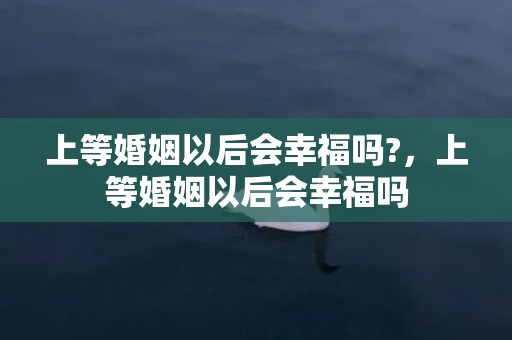 上等婚姻以后会幸福吗?，上等婚姻以后会幸福吗