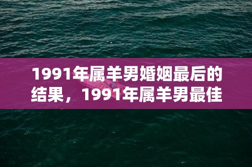1991年属羊男婚姻最后的结果，1991年属羊男最佳婚配,最佳配对组合