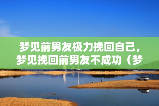 梦见前男友极力挽回自己，梦见挽回前男友不成功（梦见挽回前男友不成功什么意思）