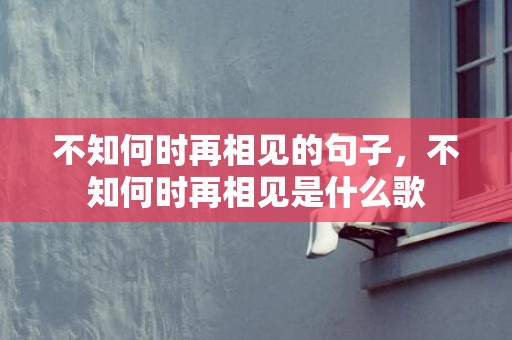 不知何时再相见的句子，不知何时再相见是什么歌