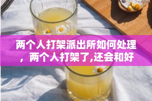 两个人打架派出所如何处理，两个人打架了,还会和好吗