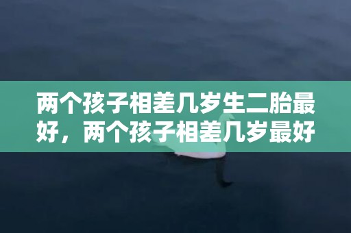 两个孩子相差几岁生二胎最好，两个孩子相差几岁最好