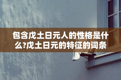 包含戊土日元人的性格是什么?戊土日元的特征的词条
