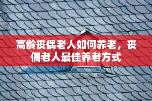 高龄丧偶老人如何养老，丧偶老人最佳养老方式