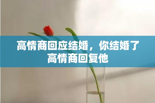高情商回应结婚，你结婚了高情商回复他