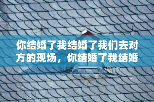 你结婚了我结婚了我们去对方的现场，你结婚了我结婚了歌词