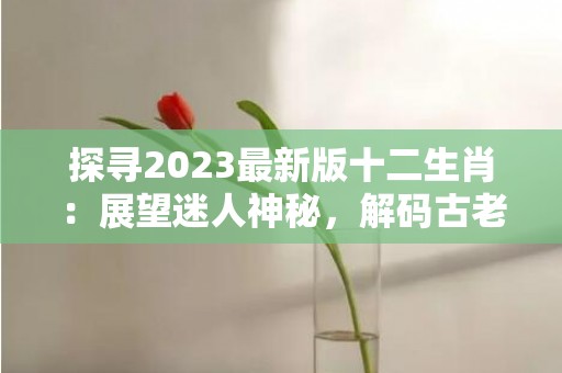 探寻2023最新版十二生肖：展望迷人神秘，解码古老文化