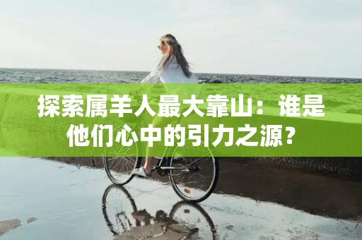探索属羊人最大靠山：谁是他们心中的引力之源？