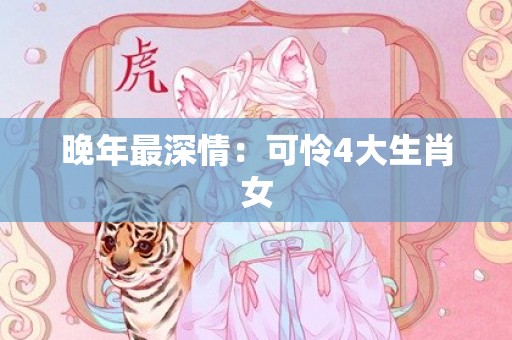 晚年最深情：可怜4大生肖女