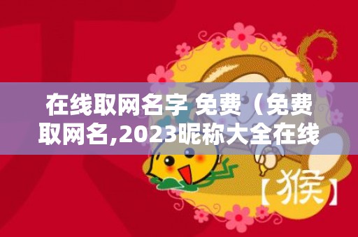 在线取网名字 免费（免费取网名,2023昵称大全在线取网名字免费）
