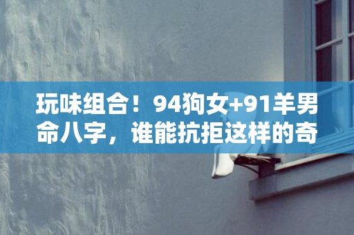 玩味组合！94狗女+91羊男命八字，谁能抗拒这样的奇幻组合？