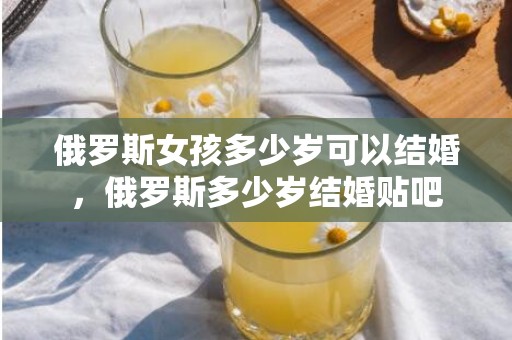 俄罗斯女孩多少岁可以结婚，俄罗斯多少岁结婚贴吧