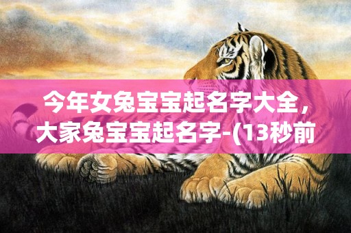 今年女兔宝宝起名字大全，大家兔宝宝起名字-(13秒前已更新)