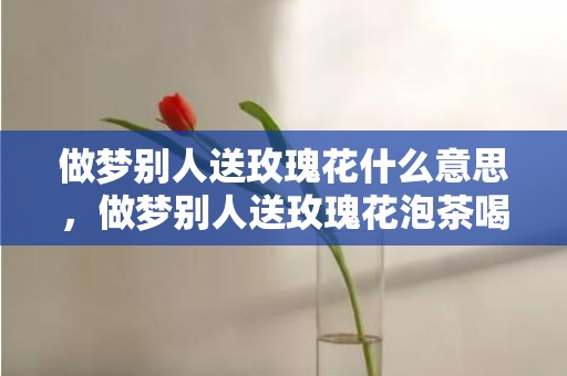 做梦别人送玫瑰花什么意思，做梦别人送玫瑰花泡茶喝