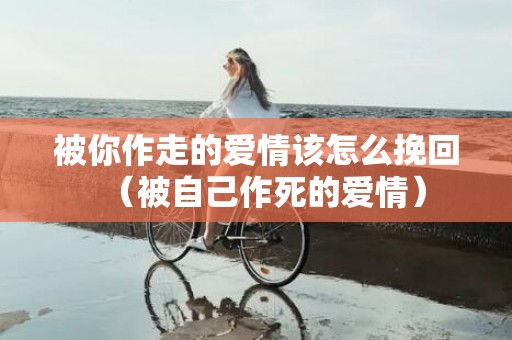 被你作走的爱情该怎么挽回（被自己作死的爱情）