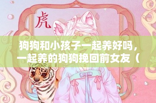 狗狗和小孩子一起养好吗，一起养的狗狗挽回前女友（情侣一起养的狗分手归谁）