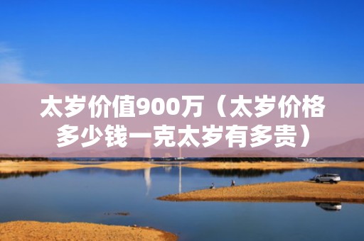 太岁价值900万（太岁价格多少钱一克太岁有多贵）