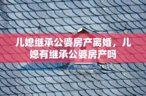 儿媳继承公婆房产离婚，儿媳有继承公婆房产吗