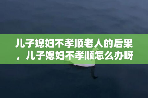 儿子媳妇不孝顺老人的后果，儿子媳妇不孝顺怎么办呀