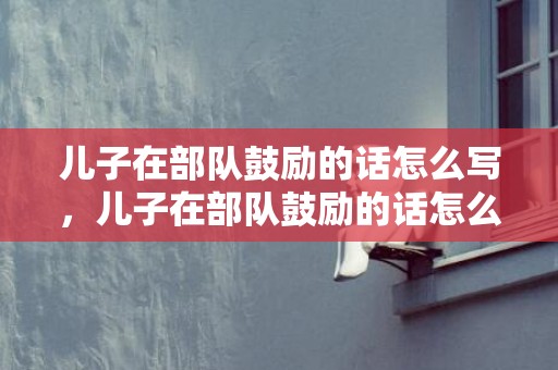 儿子在部队鼓励的话怎么写，儿子在部队鼓励的话怎么写
