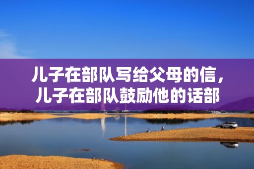 儿子在部队写给父母的信，儿子在部队鼓励他的话部