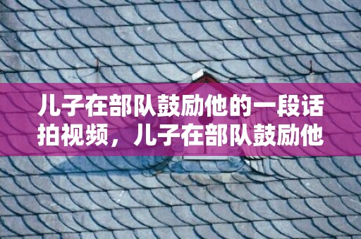 儿子在部队鼓励他的一段话拍视频，儿子在部队鼓励他的话语