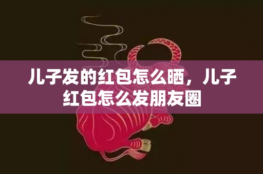 儿子发的红包怎么晒，儿子红包怎么发朋友圈