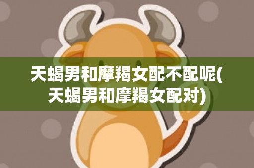天蝎男和摩羯女配不配呢(天蝎男和摩羯女配对)