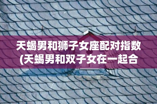 天蝎男和狮子女座配对指数(天蝎男和双子女在一起合适吗)