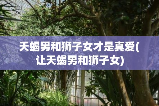 天蝎男和狮子女才是真爱(让天蝎男和狮子女)