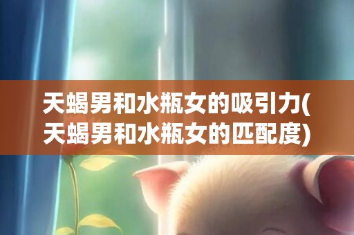 天蝎男和水瓶女的吸引力(天蝎男和水瓶女的匹配度)