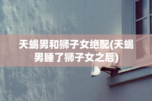 天蝎男和狮子女绝配(天蝎男睡了狮子女之后)