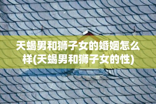 天蝎男和狮子女的婚姻怎么样(天蝎男和狮子女的性)